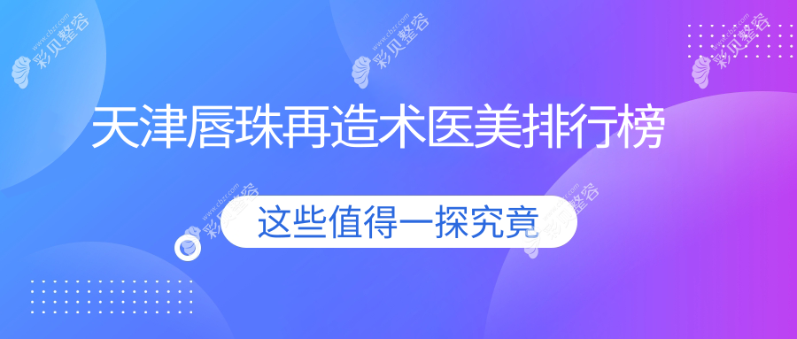 天津唇珠再造术口碑医院排名出炉，君珏诺颜熙朵等十强医美机构推荐