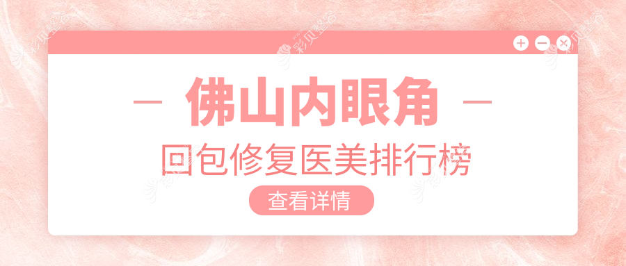 佛山内眼角回包修复权威医美机构TOP10榜单发布，专业修复仅需10000元起