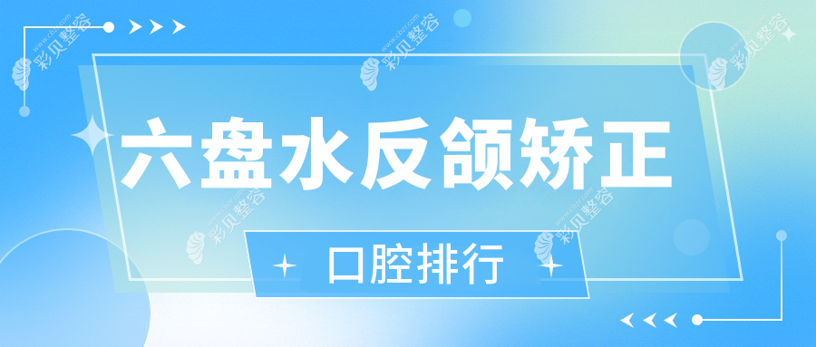 六盘水反颌矫正口碑前十口腔医院推荐，附矫正价格表及医院详细地址