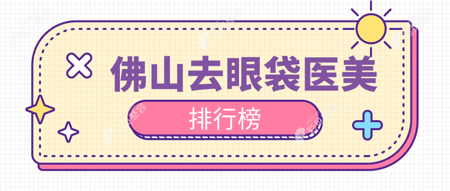 佛山去眼袋医美医院排名榜出炉，推荐几家口碑好院，附价格表及医院地址