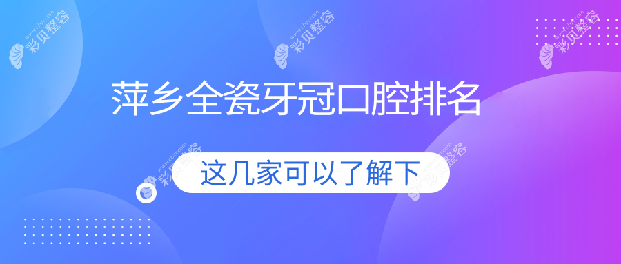江西萍乡全瓷牙冠哪家强？芦溪牙佰年领衔十大口腔医院排名解析